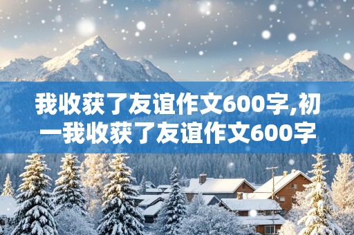 我收获了友谊作文600字,初一我收获了友谊作文600字