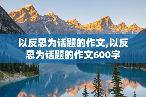 以反思为话题的作文,以反思为话题的作文600字