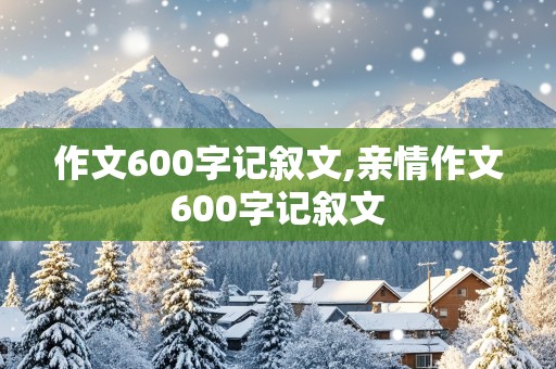 作文600字记叙文,亲情作文600字记叙文