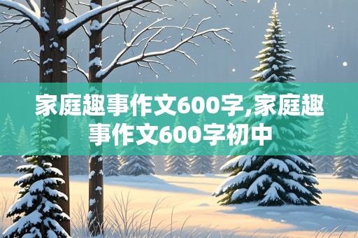 家庭趣事作文600字,家庭趣事作文600字初中