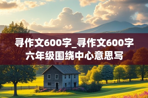 寻作文600字_寻作文600字六年级围绕中心意思写