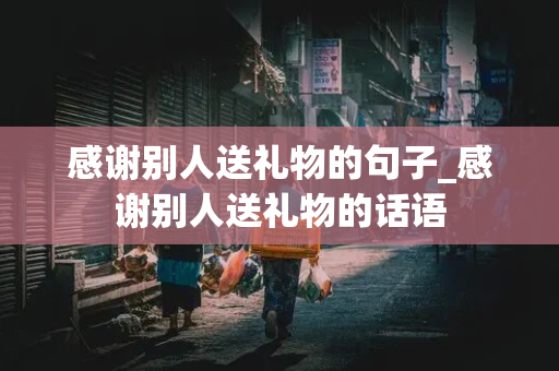 感谢别人送礼物的句子_感谢别人送礼物的话语