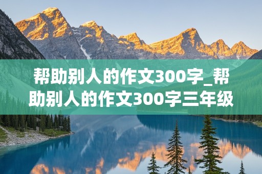 帮助别人的作文300字_帮助别人的作文300字三年级