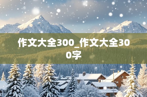 作文大全300_作文大全300字