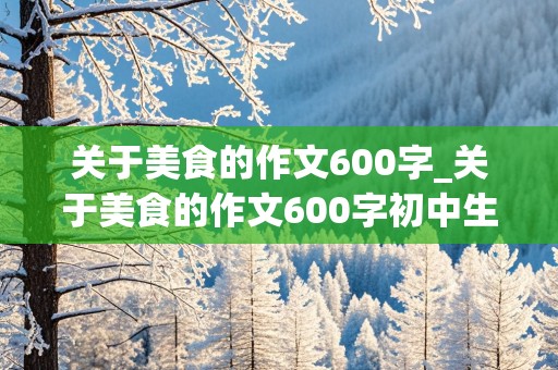 关于美食的作文600字_关于美食的作文600字初中生