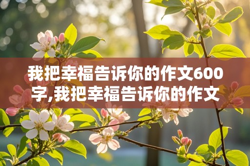 我把幸福告诉你的作文600字,我把幸福告诉你的作文600字六年级