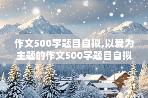 作文500字题目自拟,以爱为主题的作文500字题目自拟