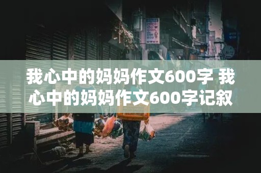 我心中的妈妈作文600字 我心中的妈妈作文600字记叙文