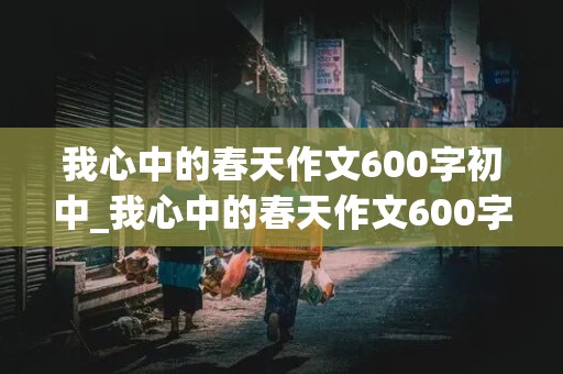 我心中的春天作文600字初中_我心中的春天作文600字初中写人