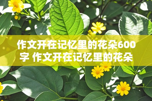 作文开在记忆里的花朵600字 作文开在记忆里的花朵600字左右