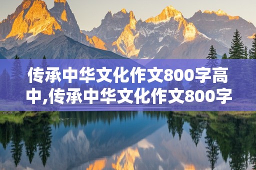 传承中华文化作文800字高中,传承中华文化作文800字高中议论文