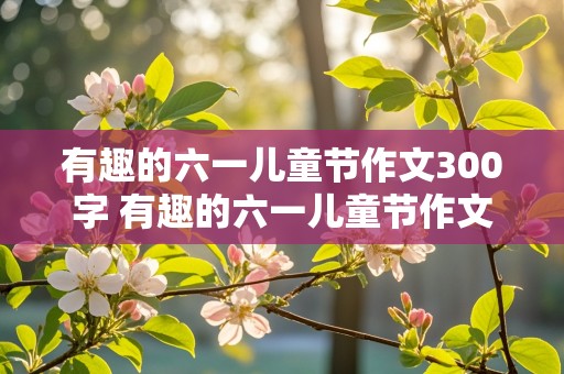 有趣的六一儿童节作文300字 有趣的六一儿童节作文300字三年级