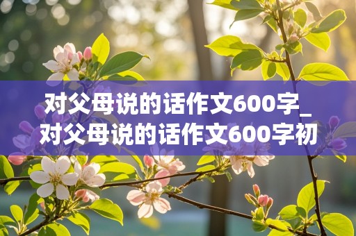 对父母说的话作文600字_对父母说的话作文600字初二