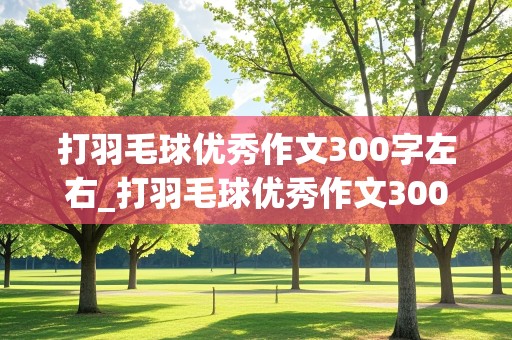 打羽毛球优秀作文300字左右_打羽毛球优秀作文300字左右六年级