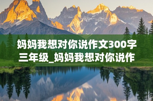 妈妈我想对你说作文300字三年级_妈妈我想对你说作文300字三年级作文怎么写