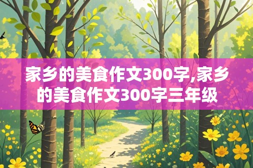 家乡的美食作文300字,家乡的美食作文300字三年级