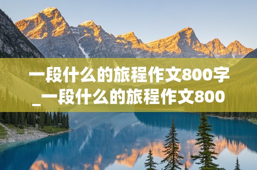 一段什么的旅程作文800字_一段什么的旅程作文800字初三