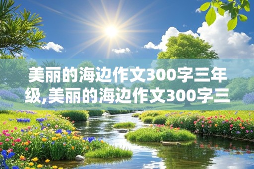 美丽的海边作文300字三年级,美丽的海边作文300字三年级喜欢海边的三个理由的作文