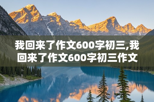 我回来了作文600字初三,我回来了作文600字初三作文