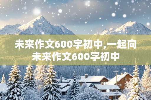 未来作文600字初中,一起向未来作文600字初中