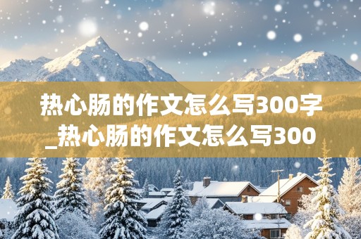 热心肠的作文怎么写300字_热心肠的作文怎么写300字三年级下册