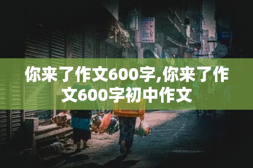 你来了作文600字,你来了作文600字初中作文