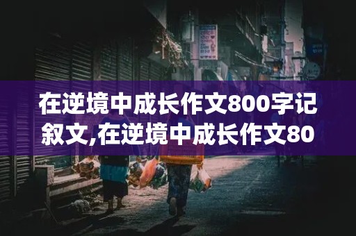 在逆境中成长作文800字记叙文,在逆境中成长作文800字记叙文(写植物)