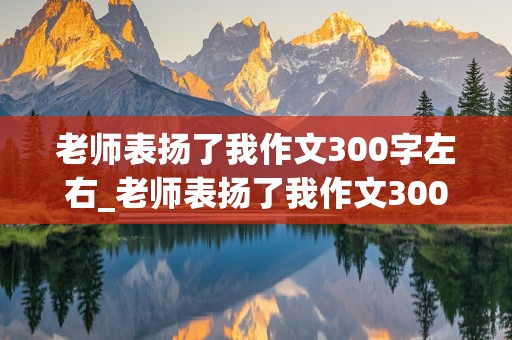 老师表扬了我作文300字左右_老师表扬了我作文300字左右三年级