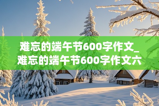 难忘的端午节600字作文_难忘的端午节600字作文六年级