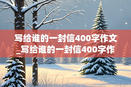 写给谁的一封信400字作文_写给谁的一封信400字作文四年级上册