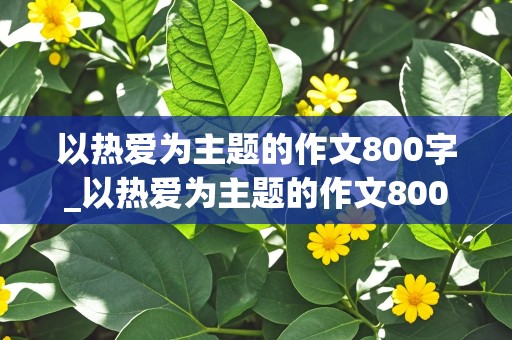 以热爱为主题的作文800字_以热爱为主题的作文800字议论文