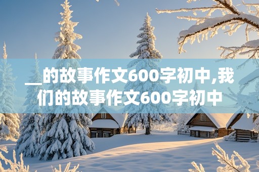 __的故事作文600字初中,我们的故事作文600字初中