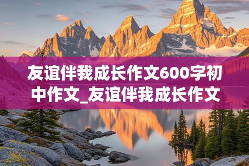 友谊伴我成长作文600字初中作文_友谊伴我成长作文600字初中作文排比段式