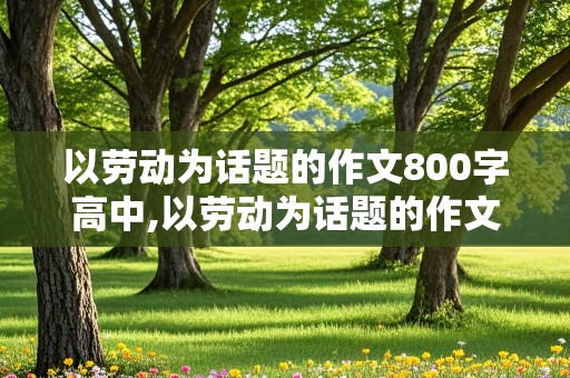 以劳动为话题的作文800字高中,以劳动为话题的作文800字高中议论文