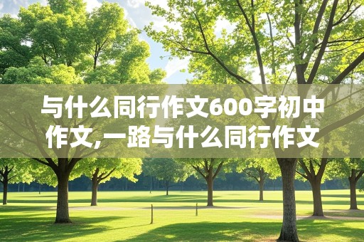 与什么同行作文600字初中作文,一路与什么同行作文600字初中作文