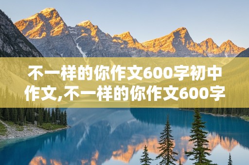 不一样的你作文600字初中作文,不一样的你作文600字初中作文叙事