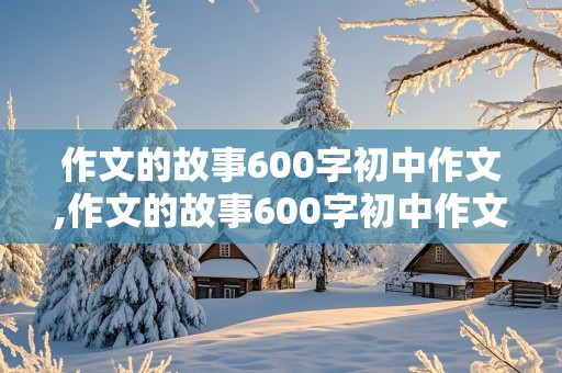 作文的故事600字初中作文,作文的故事600字初中作文怎么写