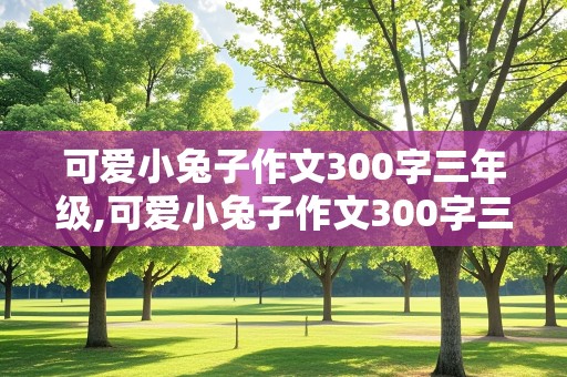 可爱小兔子作文300字三年级,可爱小兔子作文300字三年级上册