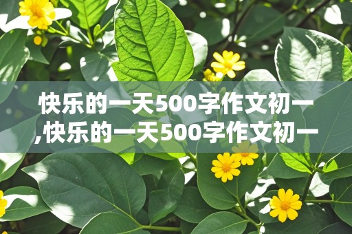 快乐的一天500字作文初一,快乐的一天500字作文初一上册