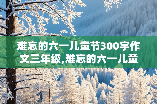 难忘的六一儿童节300字作文三年级,难忘的六一儿童节300字作文三年级看图写话