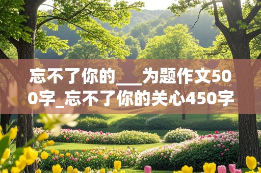 忘不了你的___为题作文500字_忘不了你的关心450字免费