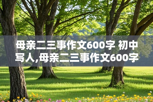 母亲二三事作文600字 初中写人,母亲二三事作文600字 初中写人的精神品质