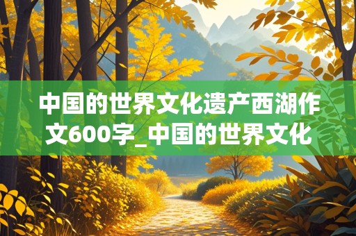 中国的世界文化遗产西湖作文600字_中国的世界文化遗产西湖作文600字怎么写