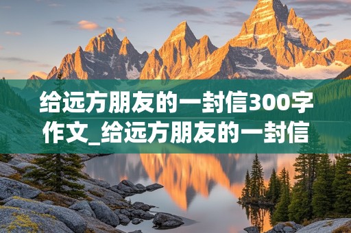 给远方朋友的一封信300字作文_给远方朋友的一封信300字作文四年级