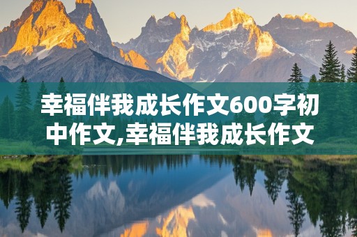 幸福伴我成长作文600字初中作文,幸福伴我成长作文600字初中作文怎么写