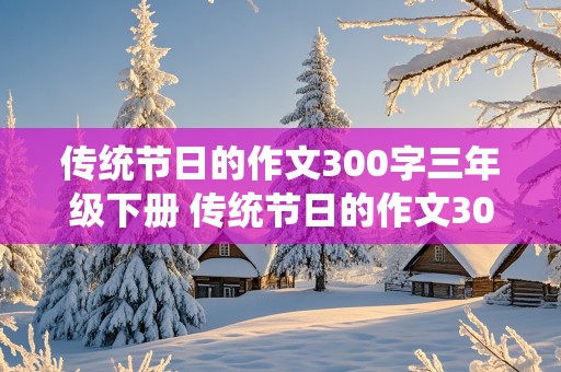 传统节日的作文300字三年级下册 传统节日的作文300字三年级下册春节