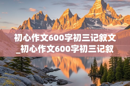 初心作文600字初三记叙文_初心作文600字初三记叙文怎么写