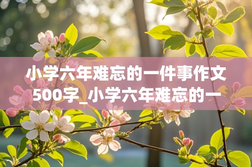 小学六年难忘的一件事作文500字_小学六年难忘的一件事作文500字好开头号结尾的