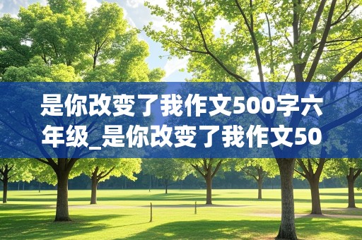 是你改变了我作文500字六年级_是你改变了我作文500字六年级老师