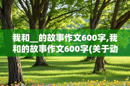 我和__的故事作文600字,我和的故事作文600字(关于动物)